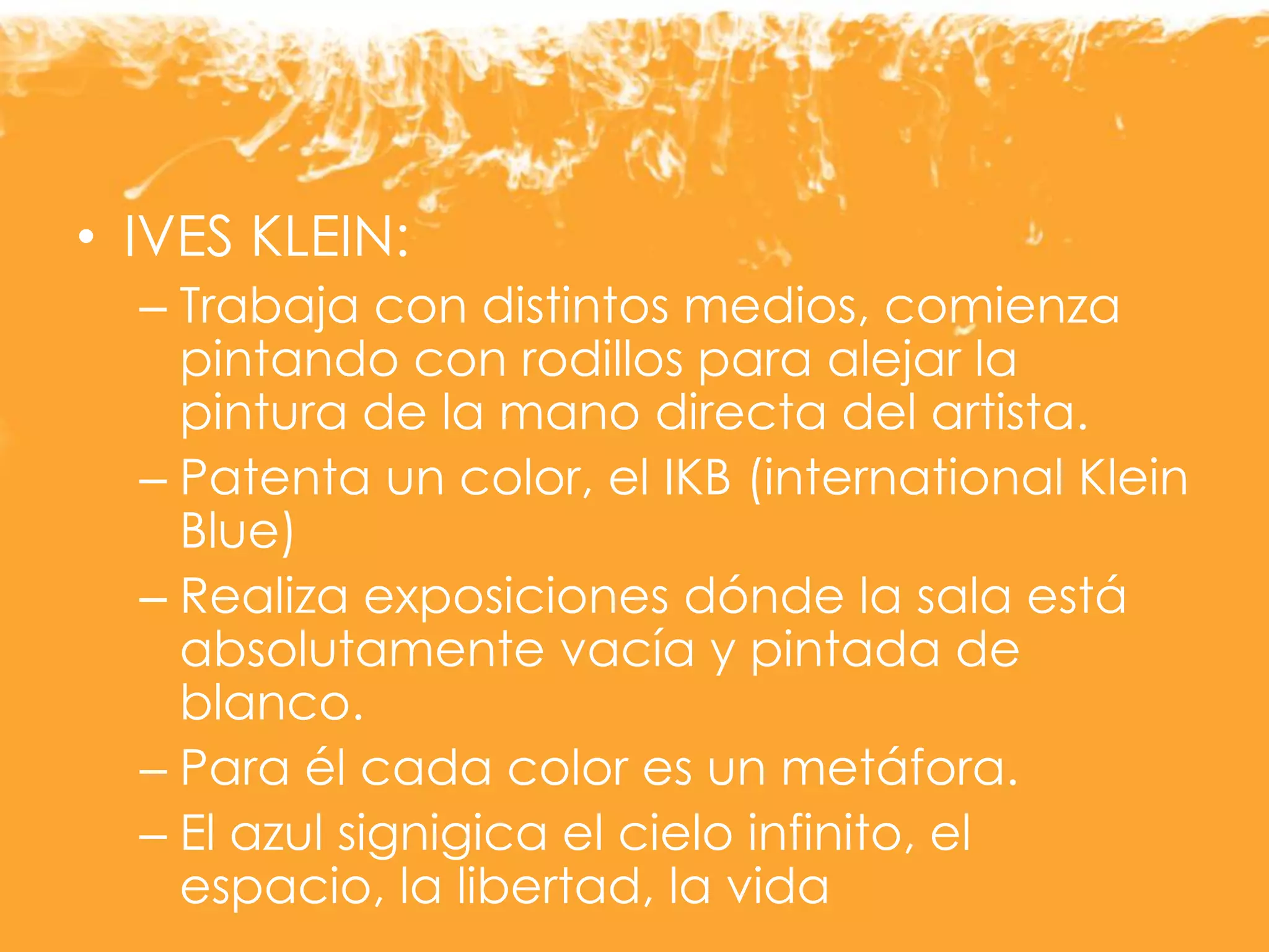 • IVES KLEIN:
– Trabaja con distintos medios, comienza
pintando con rodillos para alejar la
pintura de la mano directa del artista.
– Patenta un color, el IKB (international Klein
Blue)
– Realiza exposiciones dónde la sala está
absolutamente vacía y pintada de
blanco.
– Para él cada color es un metáfora.
– El azul signigica el cielo infinito, el
espacio, la libertad, la vida
 