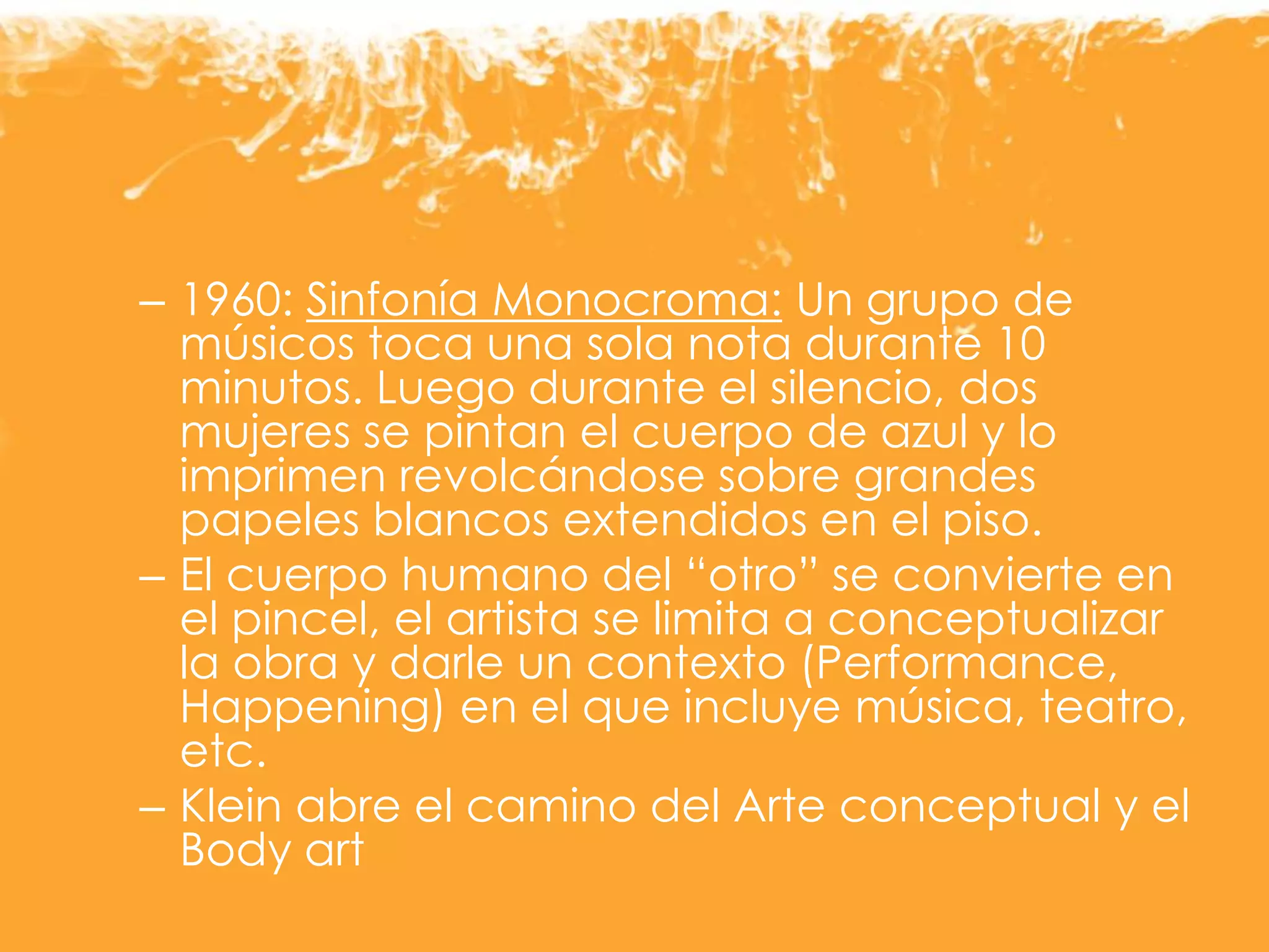 – 1960: Sinfonía Monocroma: Un grupo de
músicos toca una sola nota durante 10
minutos. Luego durante el silencio, dos
mujeres se pintan el cuerpo de azul y lo
imprimen revolcándose sobre grandes
papeles blancos extendidos en el piso.
– El cuerpo humano del “otro” se convierte en
el pincel, el artista se limita a conceptualizar
la obra y darle un contexto (Performance,
Happening) en el que incluye música, teatro,
etc.
– Klein abre el camino del Arte conceptual y el
Body art
 
