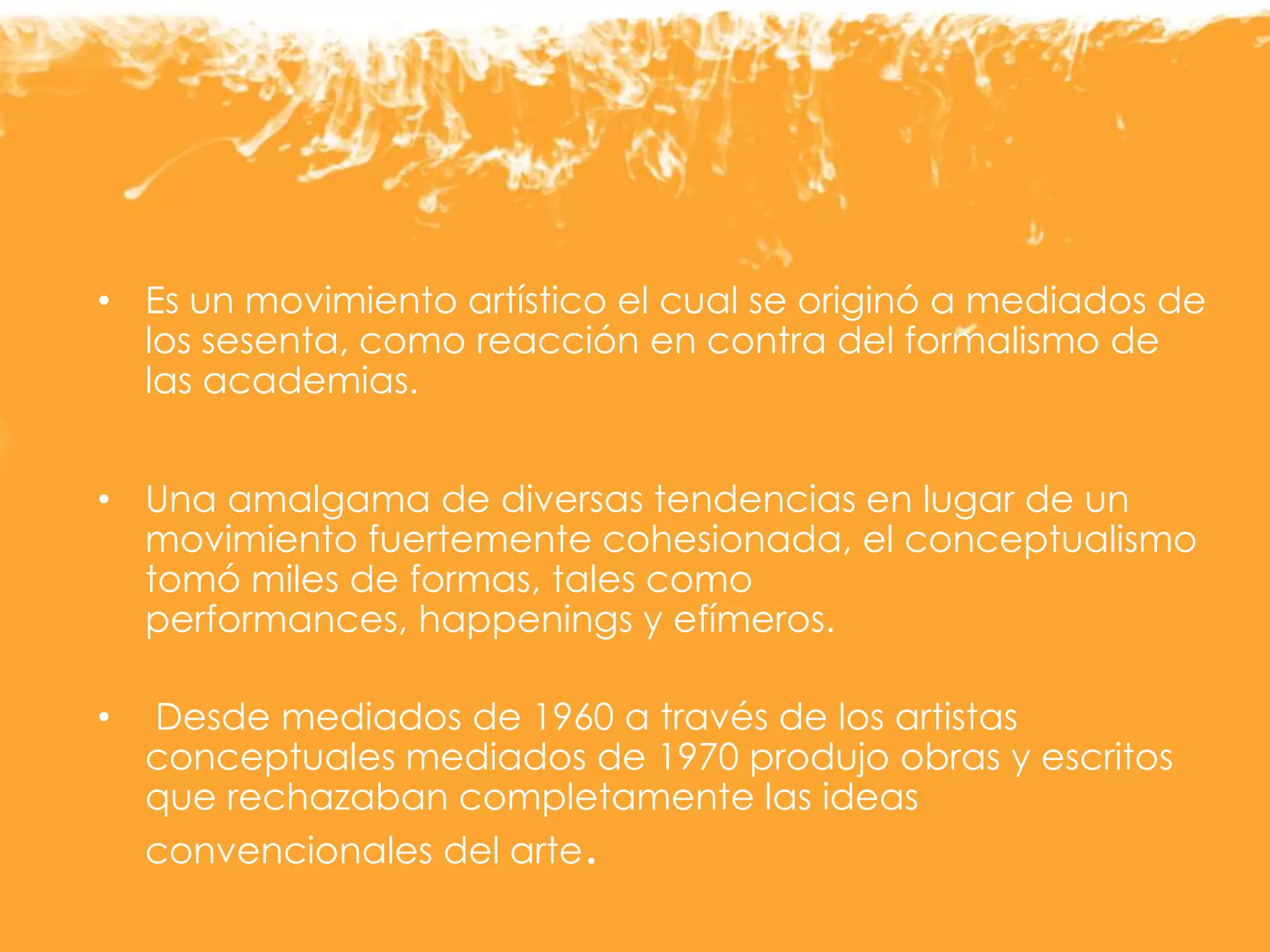 • Es un movimiento artístico el cual se originó a mediados de
los sesenta, como reacción en contra del formalismo de
las academias.
• Una amalgama de diversas tendencias en lugar de un
movimiento fuertemente cohesionada, el conceptualismo
tomó miles de formas, tales como
performances, happenings y efímeros.
• Desde mediados de 1960 a través de los artistas
conceptuales mediados de 1970 produjo obras y escritos
que rechazaban completamente las ideas
convencionales del arte.
 