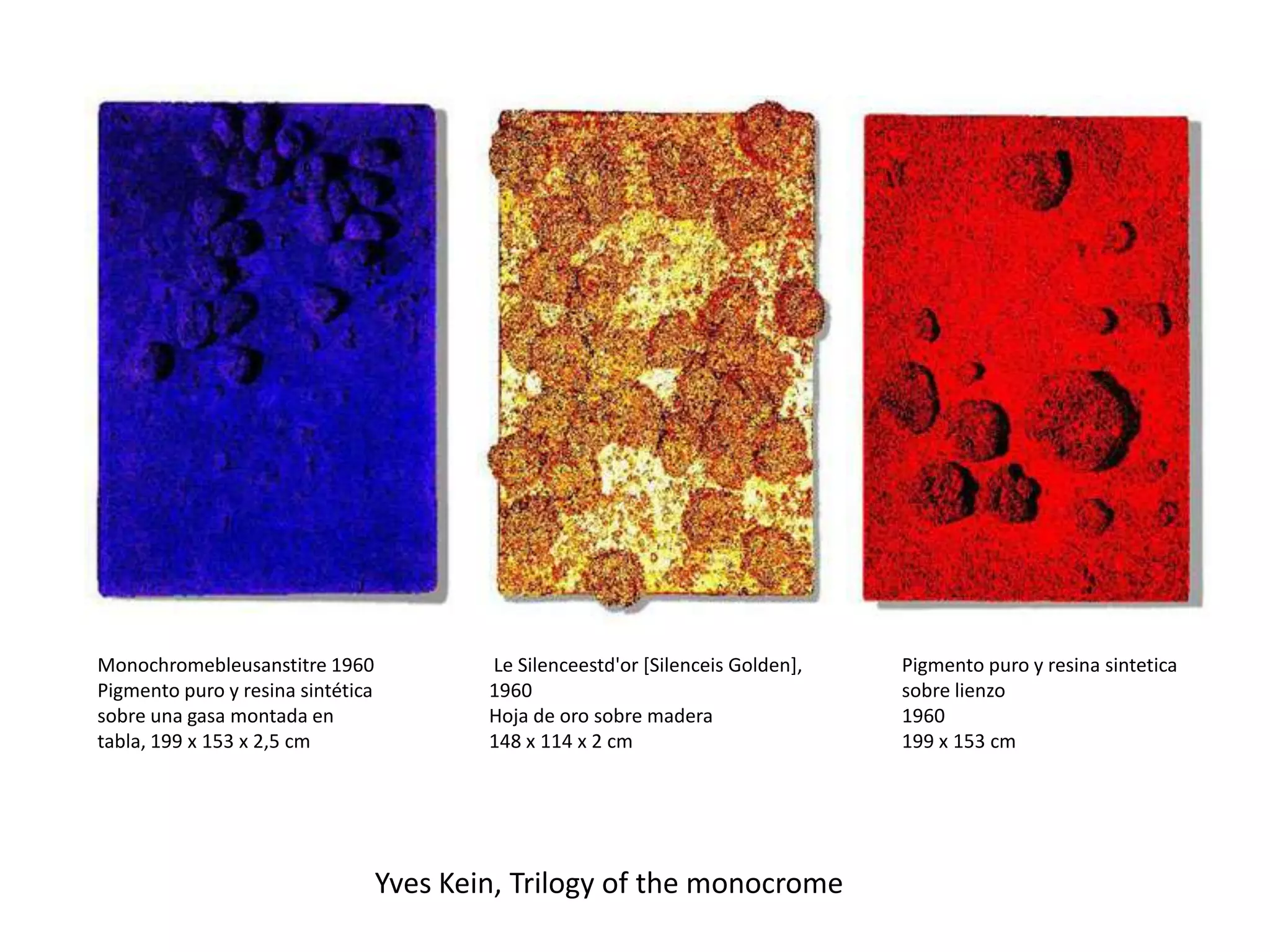 Yves Kein, Trilogy of the monocrome
Monochromebleusanstitre 1960
Pigmento puro y resina sintética
sobre una gasa montada en
tabla, 199 x 153 x 2,5 cm
Le Silenceestd'or [Silenceis Golden],
1960
Hoja de oro sobre madera
148 x 114 x 2 cm
Pigmento puro y resina sintetica
sobre lienzo
1960
199 x 153 cm
 