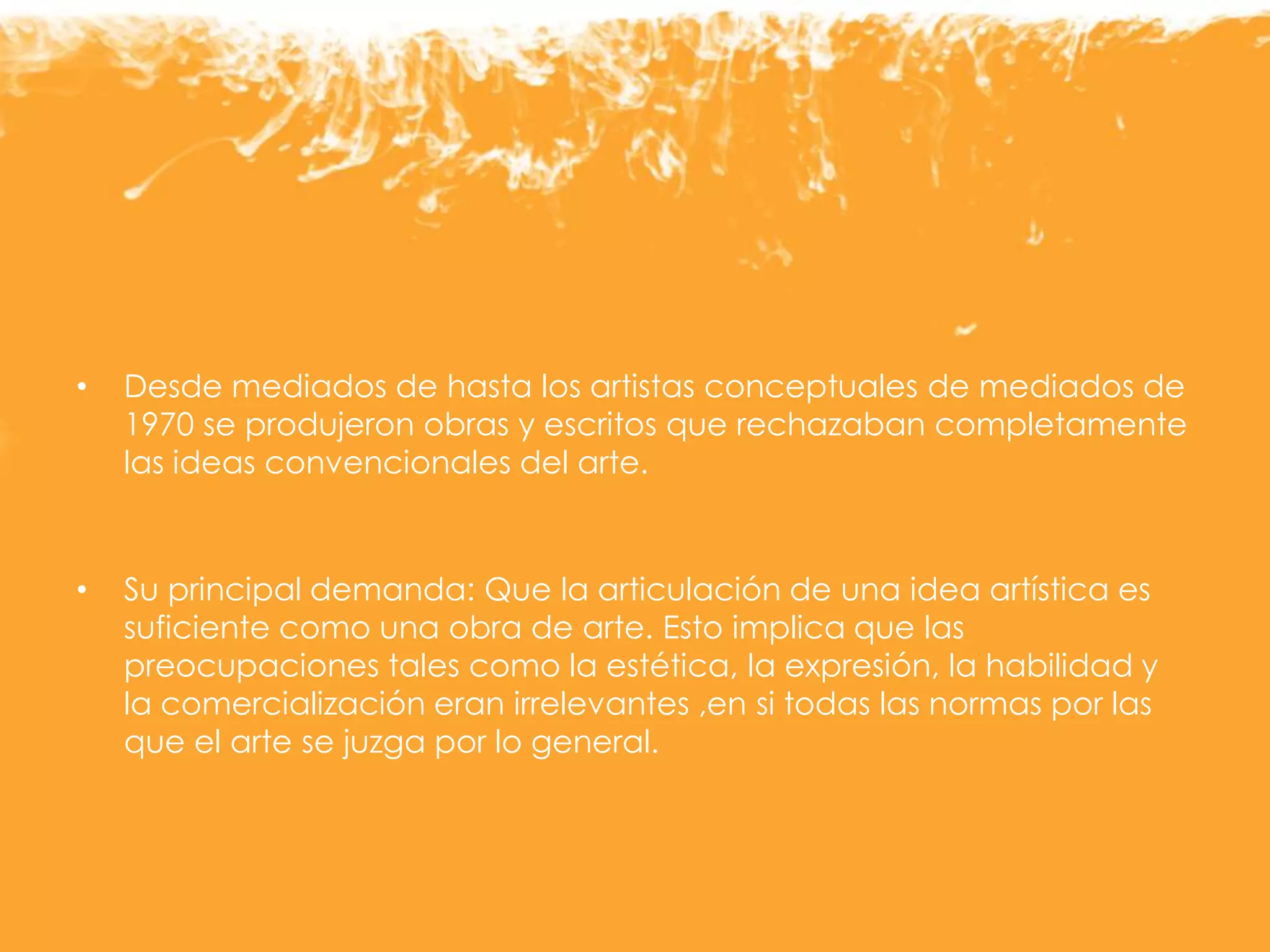 • Desde mediados de hasta los artistas conceptuales de mediados de
1970 se produjeron obras y escritos que rechazaban completamente
las ideas convencionales del arte.
• Su principal demanda: Que la articulación de una idea artística es
suficiente como una obra de arte. Esto implica que las
preocupaciones tales como la estética, la expresión, la habilidad y
la comercialización eran irrelevantes ,en si todas las normas por las
que el arte se juzga por lo general.
 