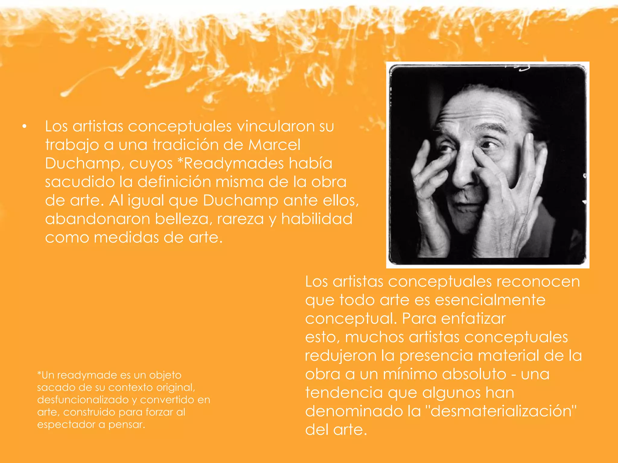 • Los artistas conceptuales vincularon su
trabajo a una tradición de Marcel
Duchamp, cuyos *Readymades había
sacudido la definición misma de la obra
de arte. Al igual que Duchamp ante ellos,
abandonaron belleza, rareza y habilidad
como medidas de arte.
Los artistas conceptuales reconocen
que todo arte es esencialmente
conceptual. Para enfatizar
esto, muchos artistas conceptuales
redujeron la presencia material de la
obra a un mínimo absoluto - una
tendencia que algunos han
denominado la "desmaterialización"
del arte.
*Un readymade es un objeto
sacado de su contexto original,
desfuncionalizado y convertido en
arte, construido para forzar al
espectador a pensar.
 