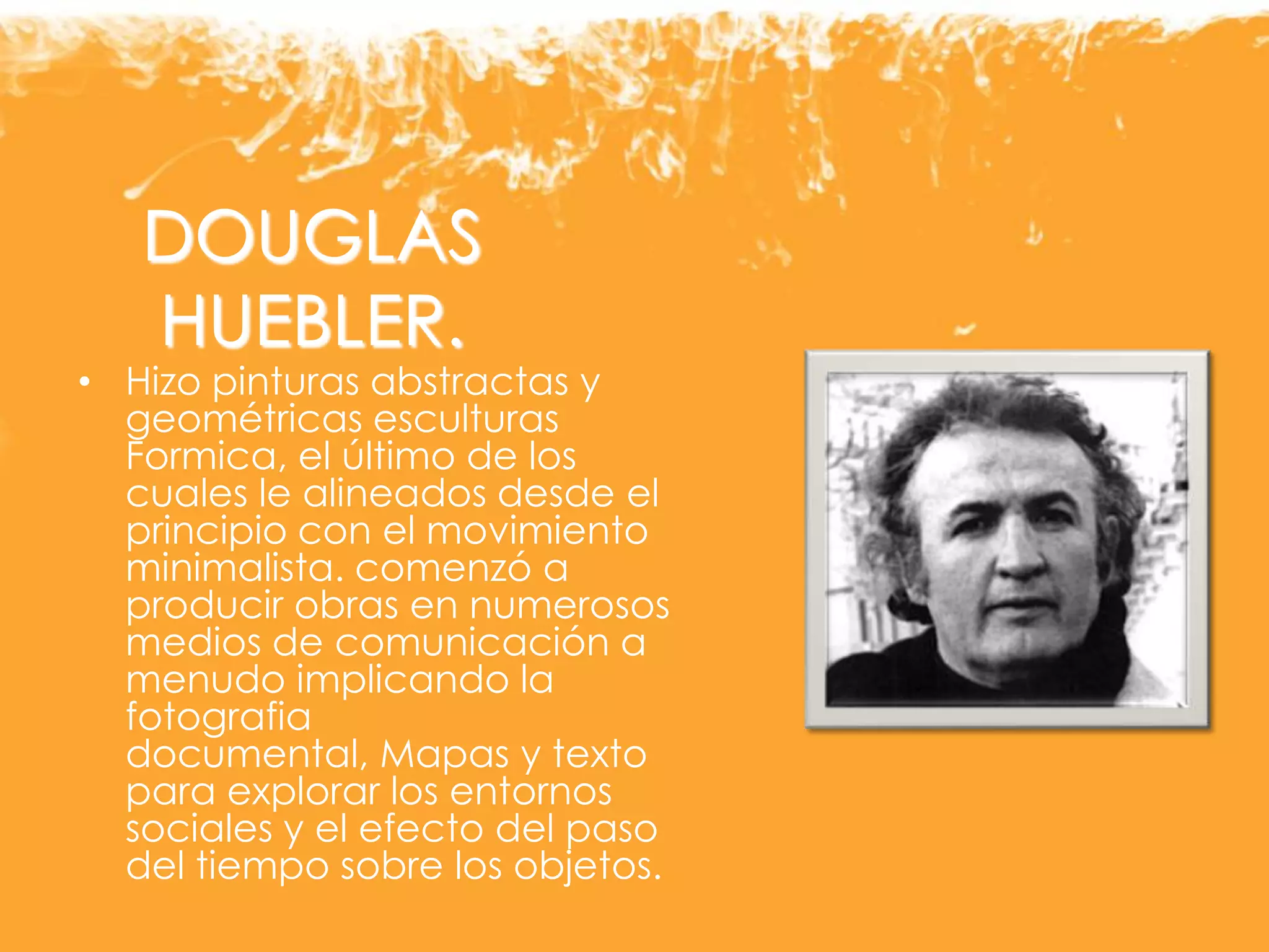 DOUGLAS
HUEBLER.
• Hizo pinturas abstractas y
geométricas esculturas
Formica, el último de los
cuales le alineados desde el
principio con el movimiento
minimalista. comenzó a
producir obras en numerosos
medios de comunicación a
menudo implicando la
fotografia
documental, Mapas y texto
para explorar los entornos
sociales y el efecto del paso
del tiempo sobre los objetos.
 