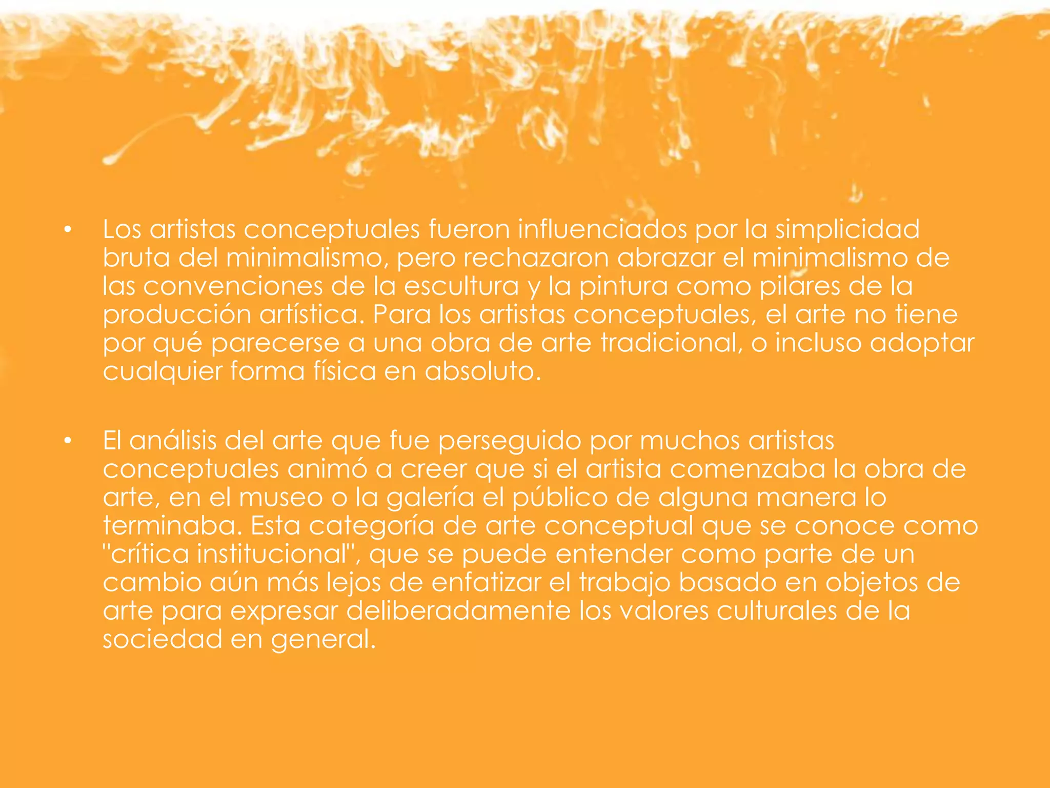 • Los artistas conceptuales fueron influenciados por la simplicidad
bruta del minimalismo, pero rechazaron abrazar el minimalismo de
las convenciones de la escultura y la pintura como pilares de la
producción artística. Para los artistas conceptuales, el arte no tiene
por qué parecerse a una obra de arte tradicional, o incluso adoptar
cualquier forma física en absoluto.
• El análisis del arte que fue perseguido por muchos artistas
conceptuales animó a creer que si el artista comenzaba la obra de
arte, en el museo o la galería el público de alguna manera lo
terminaba. Esta categoría de arte conceptual que se conoce como
"crítica institucional", que se puede entender como parte de un
cambio aún más lejos de enfatizar el trabajo basado en objetos de
arte para expresar deliberadamente los valores culturales de la
sociedad en general.
 