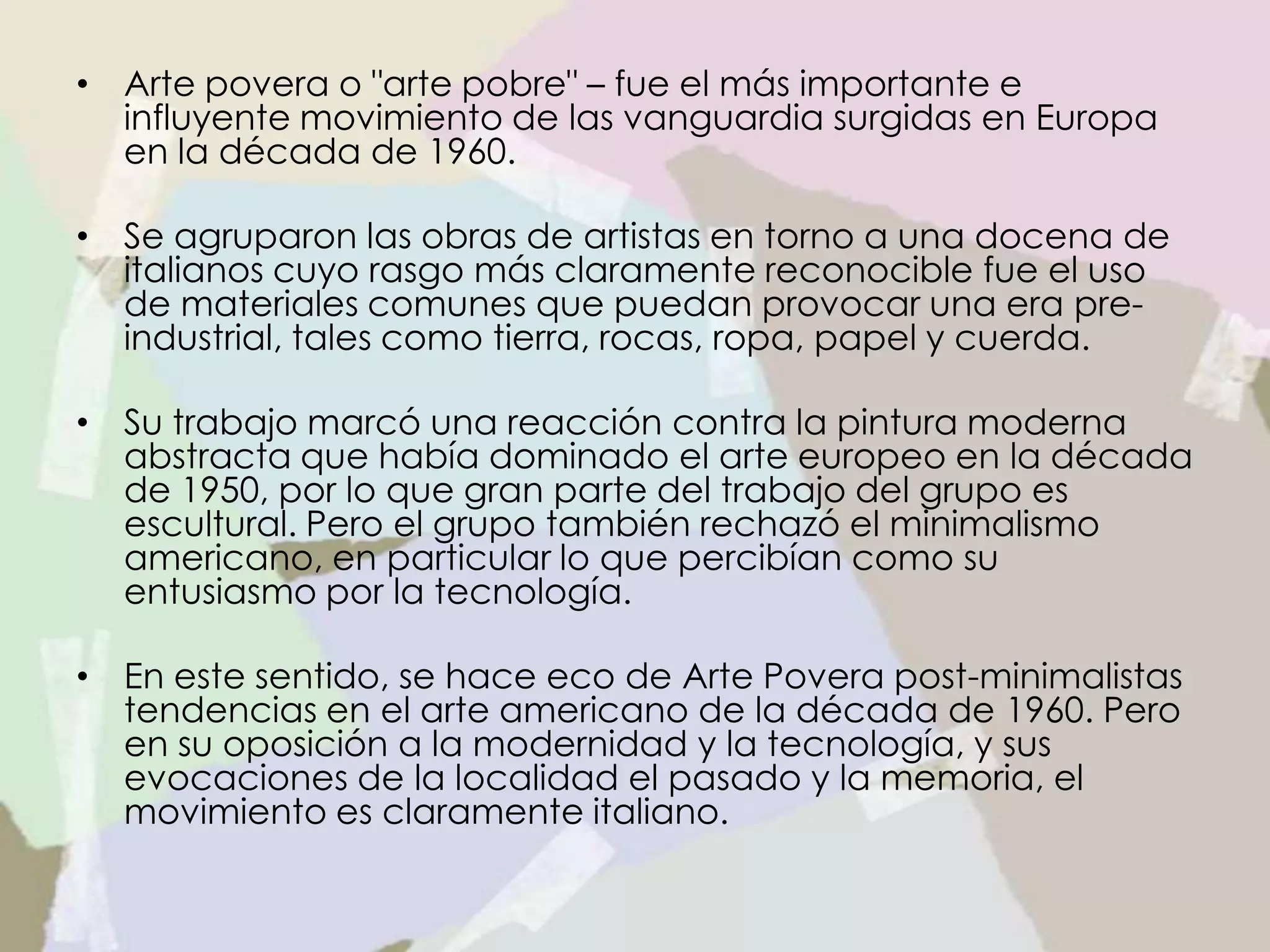 • Arte povera o "arte pobre" – fue el más importante e
influyente movimiento de las vanguardia surgidas en Europa
en la década de 1960.
• Se agruparon las obras de artistas en torno a una docena de
italianos cuyo rasgo más claramente reconocible fue el uso
de materiales comunes que puedan provocar una era pre-
industrial, tales como tierra, rocas, ropa, papel y cuerda.
• Su trabajo marcó una reacción contra la pintura moderna
abstracta que había dominado el arte europeo en la década
de 1950, por lo que gran parte del trabajo del grupo es
escultural. Pero el grupo también rechazó el minimalismo
americano, en particular lo que percibían como su
entusiasmo por la tecnología.
• En este sentido, se hace eco de Arte Povera post-minimalistas
tendencias en el arte americano de la década de 1960. Pero
en su oposición a la modernidad y la tecnología, y sus
evocaciones de la localidad el pasado y la memoria, el
movimiento es claramente italiano.
 