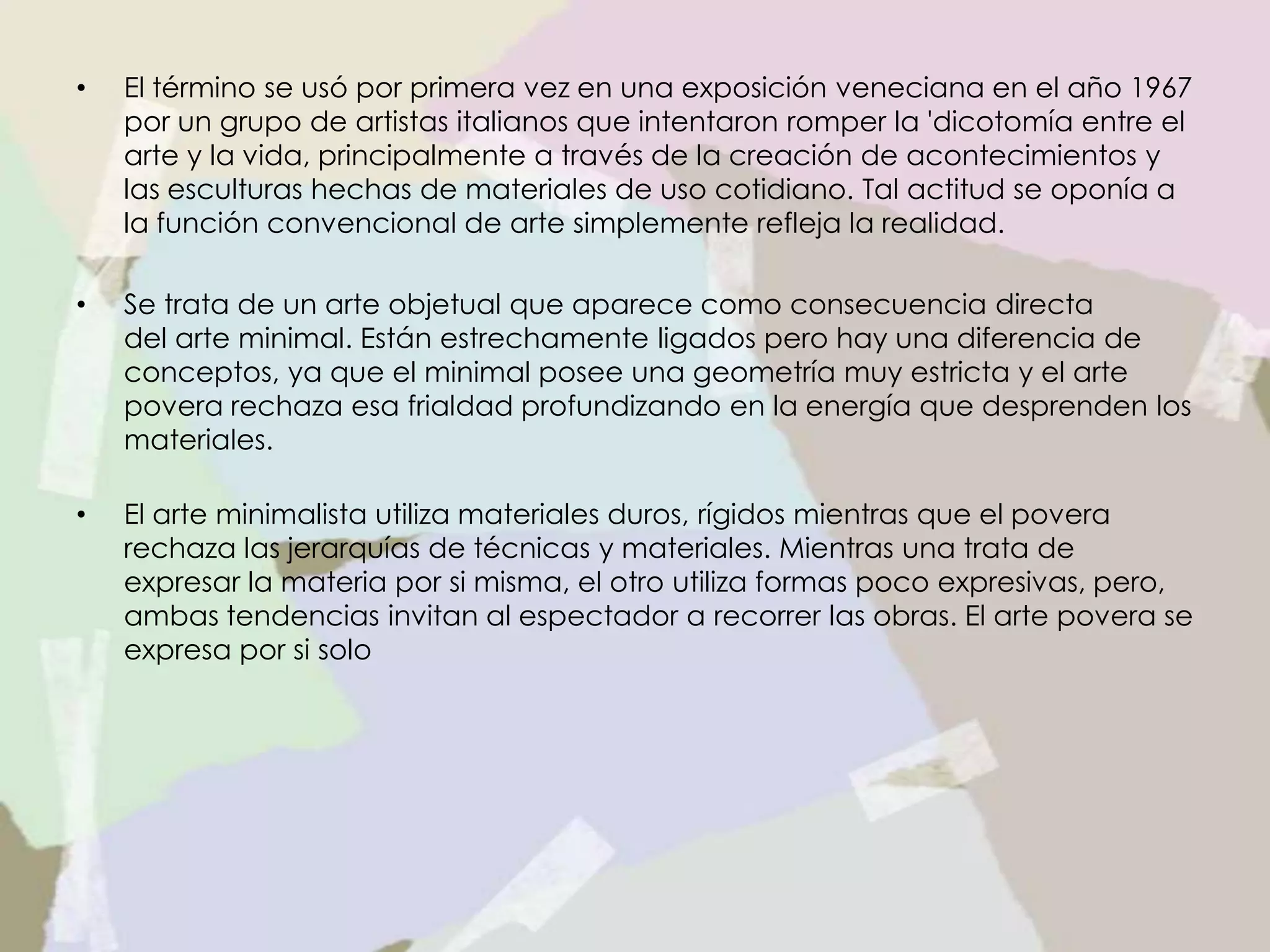 • El término se usó por primera vez en una exposición veneciana en el año 1967
por un grupo de artistas italianos que intentaron romper la 'dicotomía entre el
arte y la vida, principalmente a través de la creación de acontecimientos y
las esculturas hechas de materiales de uso cotidiano. Tal actitud se oponía a
la función convencional de arte simplemente refleja la realidad.
• Se trata de un arte objetual que aparece como consecuencia directa
del arte minimal. Están estrechamente ligados pero hay una diferencia de
conceptos, ya que el minimal posee una geometría muy estricta y el arte
povera rechaza esa frialdad profundizando en la energía que desprenden los
materiales.
• El arte minimalista utiliza materiales duros, rígidos mientras que el povera
rechaza las jerarquías de técnicas y materiales. Mientras una trata de
expresar la materia por si misma, el otro utiliza formas poco expresivas, pero,
ambas tendencias invitan al espectador a recorrer las obras. El arte povera se
expresa por si solo
 