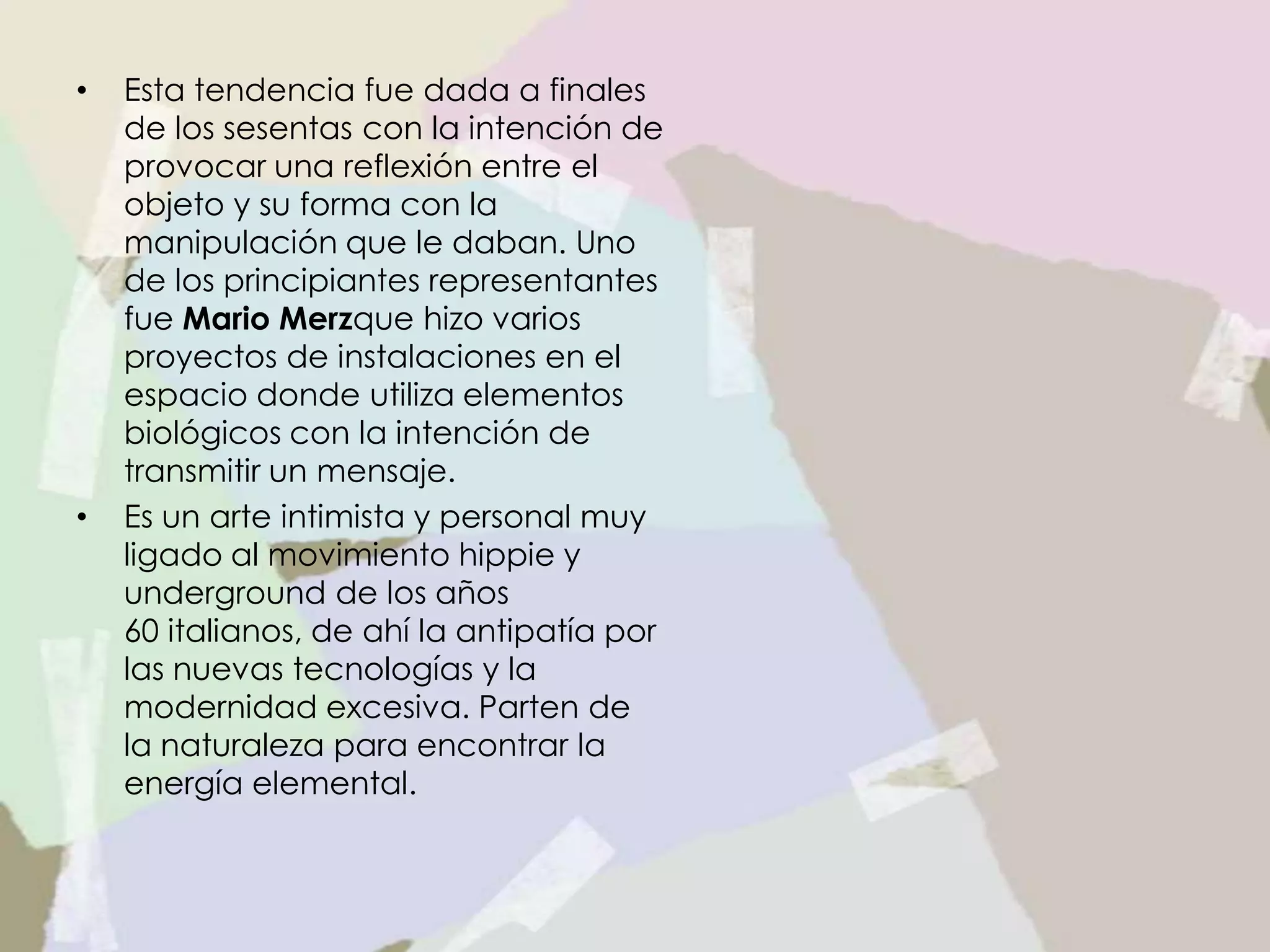 • Esta tendencia fue dada a finales
de los sesentas con la intención de
provocar una reflexión entre el
objeto y su forma con la
manipulación que le daban. Uno
de los principiantes representantes
fue Mario Merzque hizo varios
proyectos de instalaciones en el
espacio donde utiliza elementos
biológicos con la intención de
transmitir un mensaje.
• Es un arte intimista y personal muy
ligado al movimiento hippie y
underground de los años
60 italianos, de ahí la antipatía por
las nuevas tecnologías y la
modernidad excesiva. Parten de
la naturaleza para encontrar la
energía elemental.
 