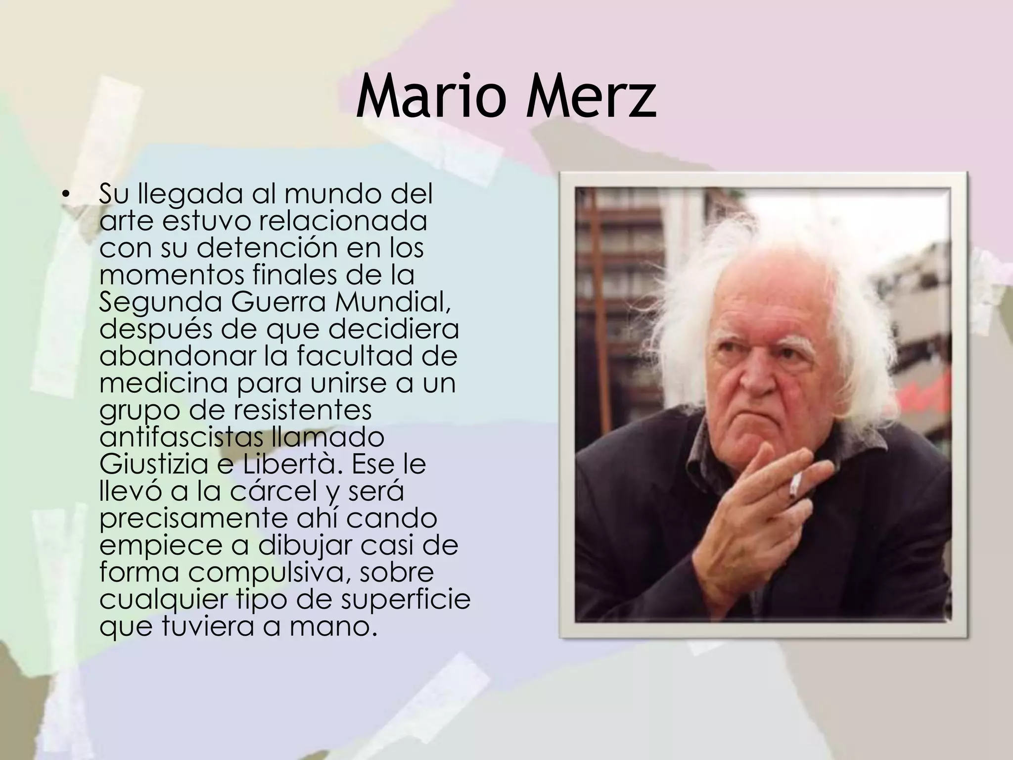Mario Merz
• Su llegada al mundo del
arte estuvo relacionada
con su detención en los
momentos finales de la
Segunda Guerra Mundial,
después de que decidiera
abandonar la facultad de
medicina para unirse a un
grupo de resistentes
antifascistas llamado
Giustizia e Libertà. Ese le
llevó a la cárcel y será
precisamente ahí cando
empiece a dibujar casi de
forma compulsiva, sobre
cualquier tipo de superficie
que tuviera a mano.
 