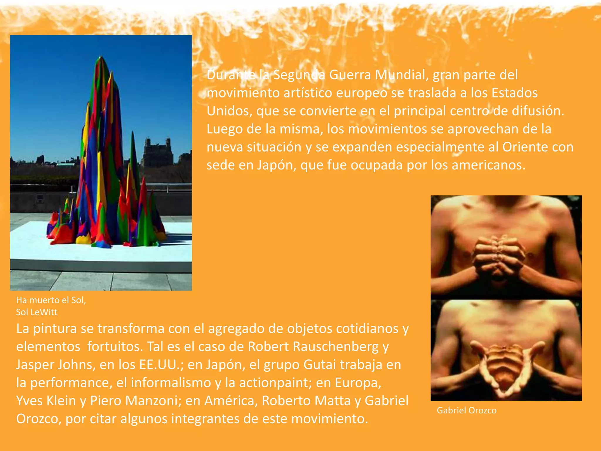 Durante la Segunda Guerra Mundial, gran parte del
movimiento artístico europeo se traslada a los Estados
Unidos, que se convierte en el principal centro de difusión.
Luego de la misma, los movimientos se aprovechan de la
nueva situación y se expanden especialmente al Oriente con
sede en Japón, que fue ocupada por los americanos.
Gabriel Orozco
La pintura se transforma con el agregado de objetos cotidianos y
elementos fortuitos. Tal es el caso de Robert Rauschenberg y
Jasper Johns, en los EE.UU.; en Japón, el grupo Gutai trabaja en
la performance, el informalismo y la actionpaint; en Europa,
Yves Klein y Piero Manzoni; en América, Roberto Matta y Gabriel
Orozco, por citar algunos integrantes de este movimiento.
Ha muerto el Sol,
Sol LeWitt
 