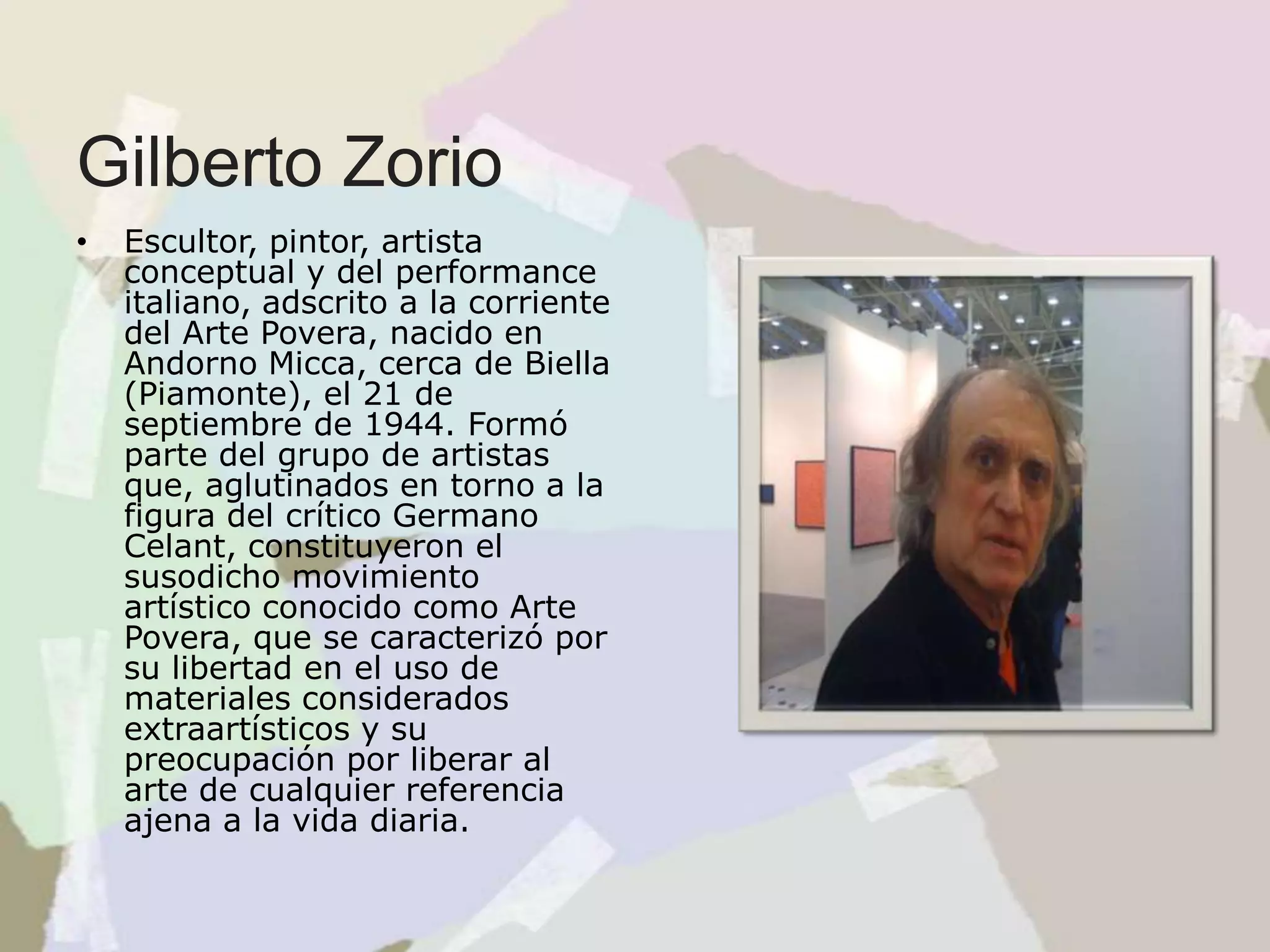 Gilberto Zorio
• Escultor, pintor, artista
conceptual y del performance
italiano, adscrito a la corriente
del Arte Povera, nacido en
Andorno Micca, cerca de Biella
(Piamonte), el 21 de
septiembre de 1944. Formó
parte del grupo de artistas
que, aglutinados en torno a la
figura del crítico Germano
Celant, constituyeron el
susodicho movimiento
artístico conocido como Arte
Povera, que se caracterizó por
su libertad en el uso de
materiales considerados
extraartísticos y su
preocupación por liberar al
arte de cualquier referencia
ajena a la vida diaria.
 