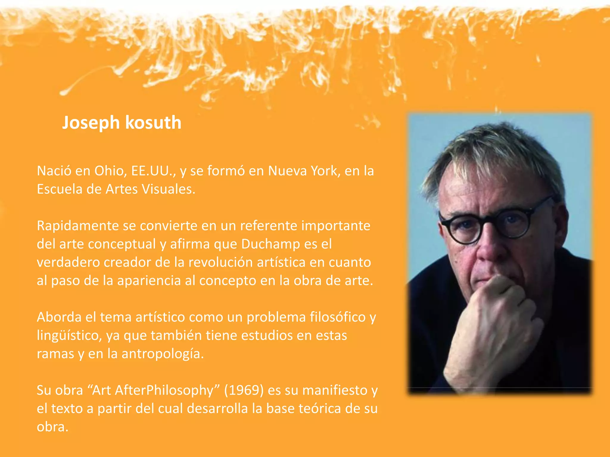 Nació en Ohio, EE.UU., y se formó en Nueva York, en la
Escuela de Artes Visuales.
Rapidamente se convierte en un referente importante
del arte conceptual y afirma que Duchamp es el
verdadero creador de la revolución artística en cuanto
al paso de la apariencia al concepto en la obra de arte.
Aborda el tema artístico como un problema filosófico y
lingüístico, ya que también tiene estudios en estas
ramas y en la antropología.
Su obra “Art AfterPhilosophy” (1969) es su manifiesto y
el texto a partir del cual desarrolla la base teórica de su
obra.
Joseph kosuth
 