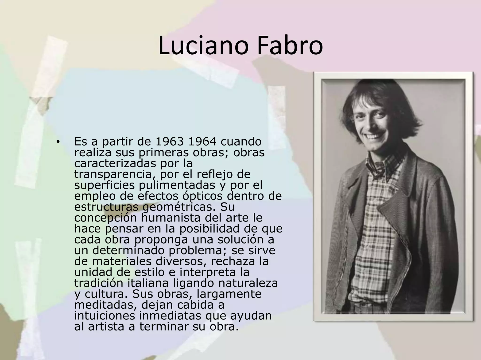 Luciano Fabro
• Es a partir de 1963 1964 cuando
realiza sus primeras obras; obras
caracterizadas por la
transparencia, por el reflejo de
superficies pulimentadas y por el
empleo de efectos ópticos dentro de
estructuras geométricas. Su
concepción humanista del arte le
hace pensar en la posibilidad de que
cada obra proponga una solución a
un determinado problema; se sirve
de materiales diversos, rechaza la
unidad de estilo e interpreta la
tradición italiana ligando naturaleza
y cultura. Sus obras, largamente
meditadas, dejan cabida a
intuiciones inmediatas que ayudan
al artista a terminar su obra.
 