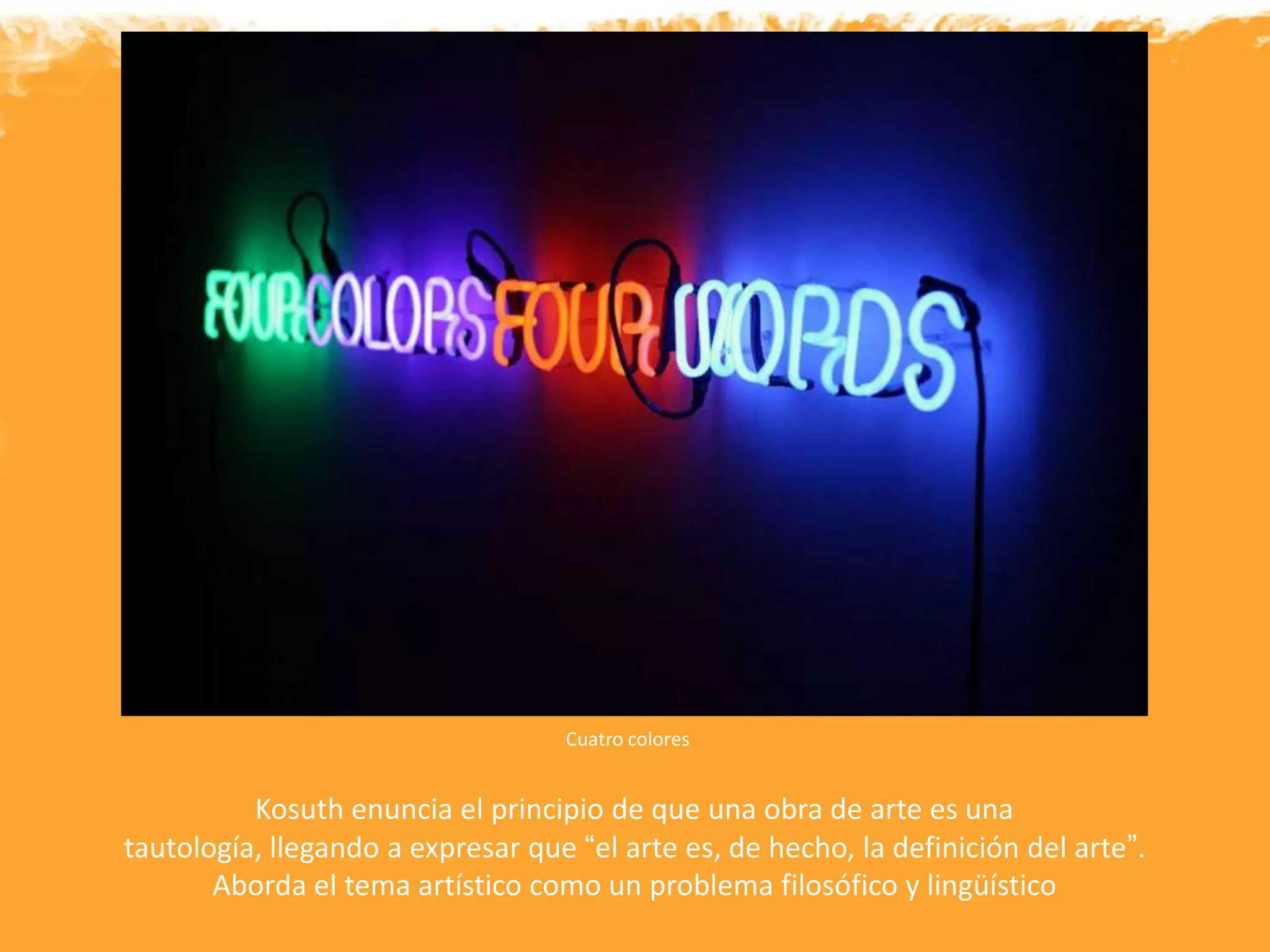 Cuatro colores
Kosuth enuncia el principio de que una obra de arte es una
tautología, llegando a expresar que “el arte es, de hecho, la definición del arte”.
Aborda el tema artístico como un problema filosófico y lingüístico
 