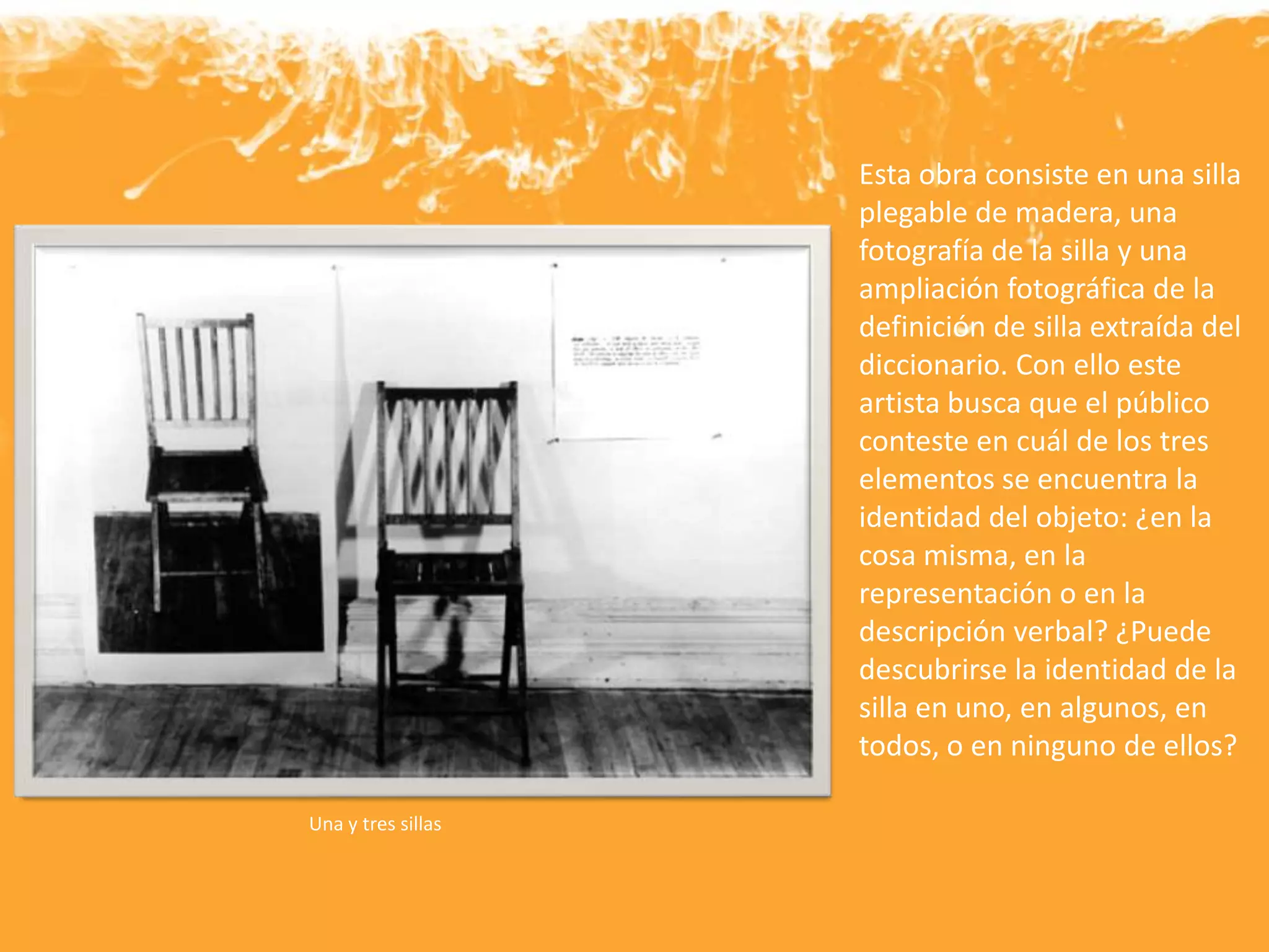 Esta obra consiste en una silla
plegable de madera, una
fotografía de la silla y una
ampliación fotográfica de la
definición de silla extraída del
diccionario. Con ello este
artista busca que el público
conteste en cuál de los tres
elementos se encuentra la
identidad del objeto: ¿en la
cosa misma, en la
representación o en la
descripción verbal? ¿Puede
descubrirse la identidad de la
silla en uno, en algunos, en
todos, o en ninguno de ellos?
Una y tres sillas
 