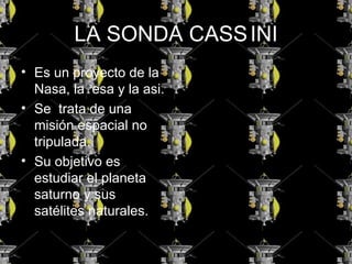 LA SONDA CASSINI
• Es un proyecto de la
Nasa, la esa y la asi.
• Se trata de una
misión espacial no
tripulada.
• Su objetivo es
estudiar el planeta
saturno y sus
satélites naturales.
 