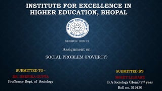 INSTITUTE FOR EXCELLENCE IN
HIGHER EDUCATION, BHOPAL
SESSION 2020-21
Assignment on
SOCIAL PROBLEM (POVERTY)
SUBMITTED TO -
DR. DEEPIKA GUPTA
Proffessor Dept. of Sociology
SUBMITTED BY-
MOHIT LILHARE
B.A Sociology (Hons) 2nd year
Roll no. 319430
 