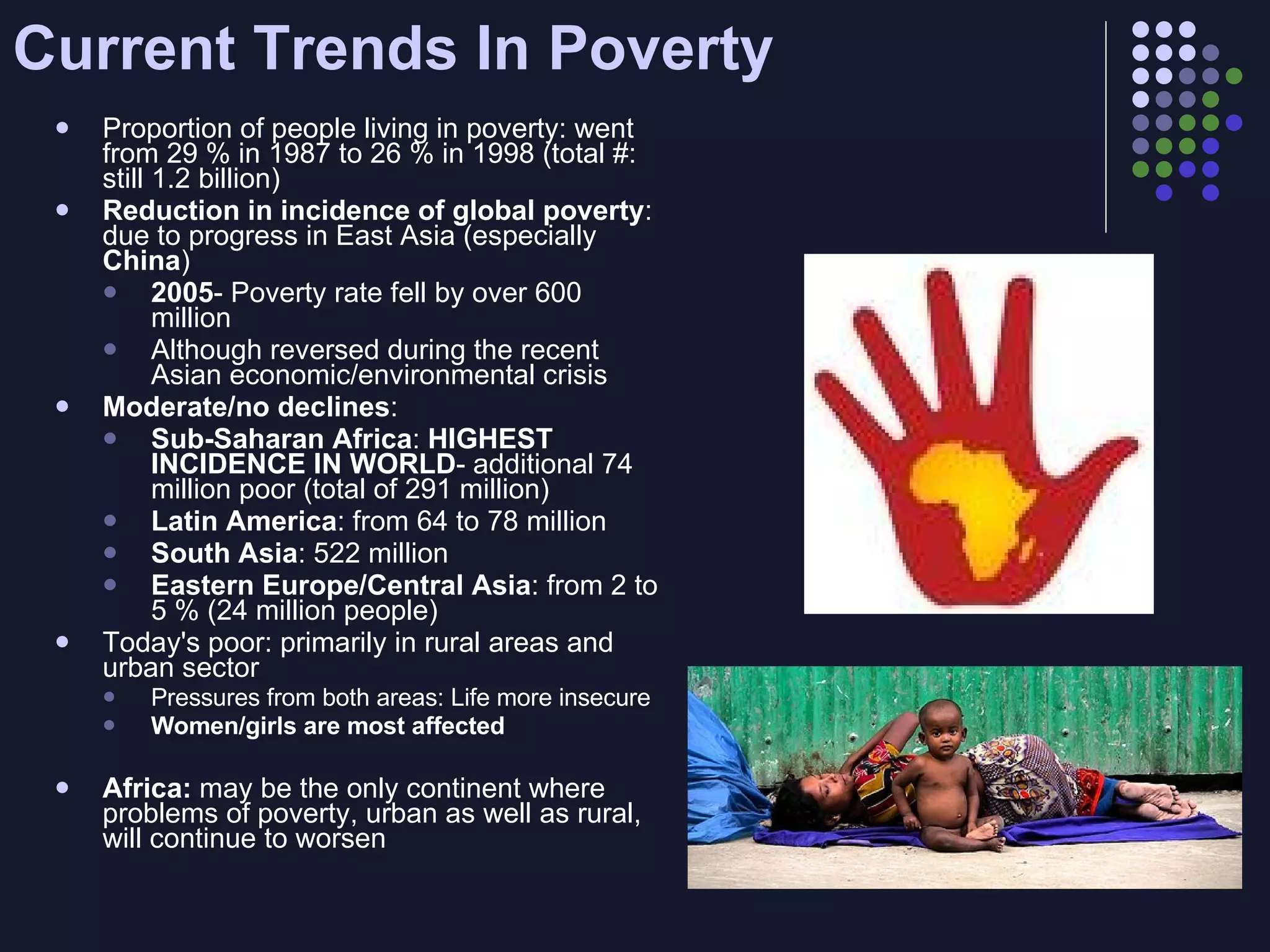 Current Trends In Poverty Proportion of people living in poverty: went from 29 % in 1987 to 26 % in 1998 (total #: still 1.2 billion) Reduction in incidence of global poverty : due to progress in East Asia (especially  China ) 2005 - Poverty rate fell by over 600 million  Although reversed during the recent Asian economic/environmental crisis Moderate/no declines :  Sub-Saharan Africa :  HIGHEST INCIDENCE IN WORLD - additional 74 million poor (total of 291 million) Latin America : from 64 to 78 million South Asia : 522 million Eastern Europe/Central Asia : from 2 to 5 % (24 million people) Today's poor: primarily in rural areas and urban sector Pressures from both areas: Life more insecure  Women/girls are most affected Africa:  may be the only continent where problems of poverty, urban as well as rural, will continue to worsen 