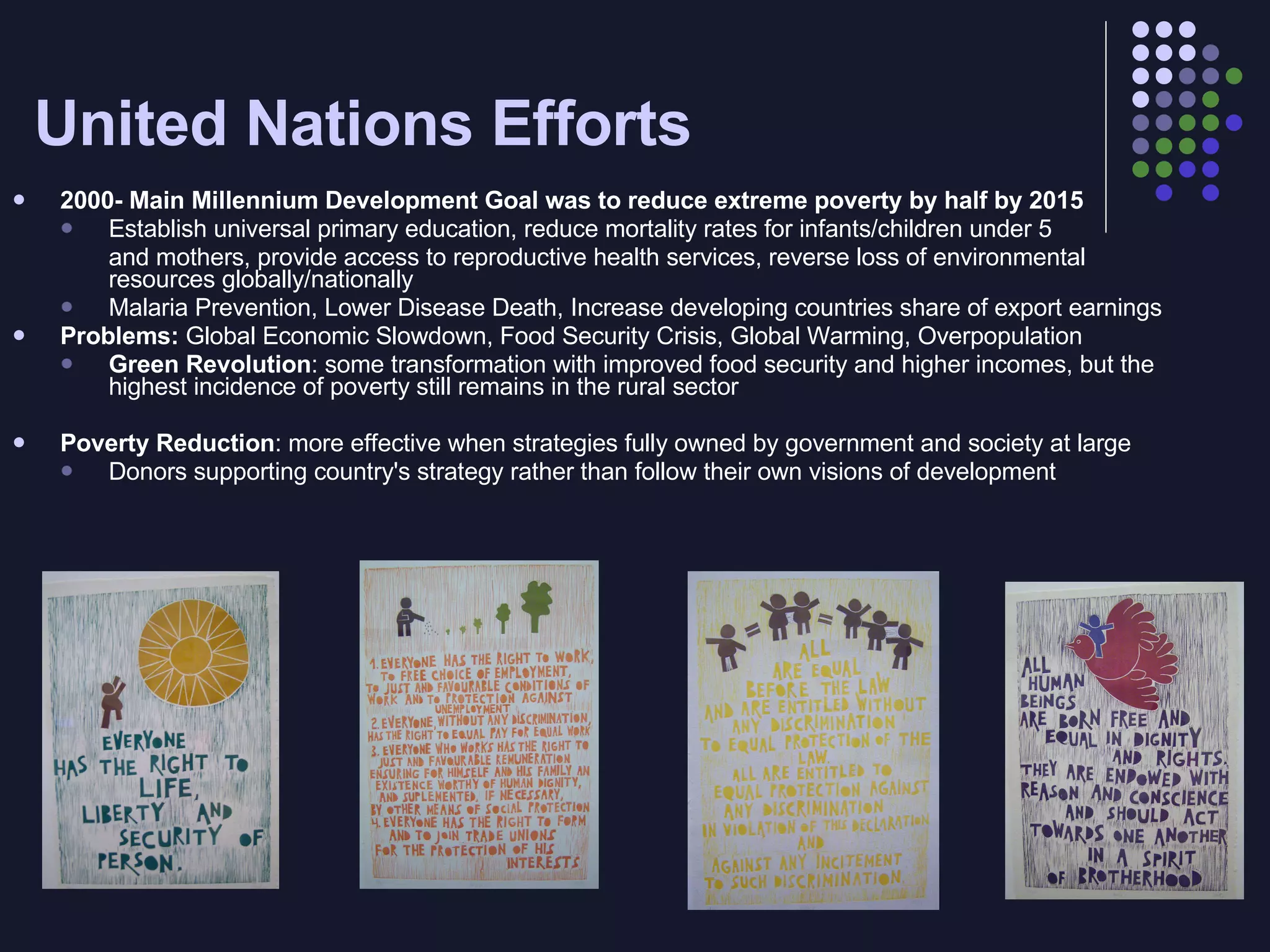 United Nations Efforts 2000- Main Millennium Development Goal was to reduce extreme poverty by half by 2015 Establish universal primary education, reduce mortality rates for infants/children under 5  and mothers, provide access to reproductive health services, reverse loss of environmental resources globally/nationally Malaria Prevention, Lower Disease Death, Increase developing countries share of export earnings Problems:  Global Economic Slowdown, Food Security Crisis, Global Warming, Overpopulation Green Revolution : some transformation with improved food security and higher incomes, but the highest incidence of poverty still remains in the rural sector Poverty Reduction : more effective when strategies fully owned by government and society at large Donors supporting country's strategy rather than follow their own visions of development 