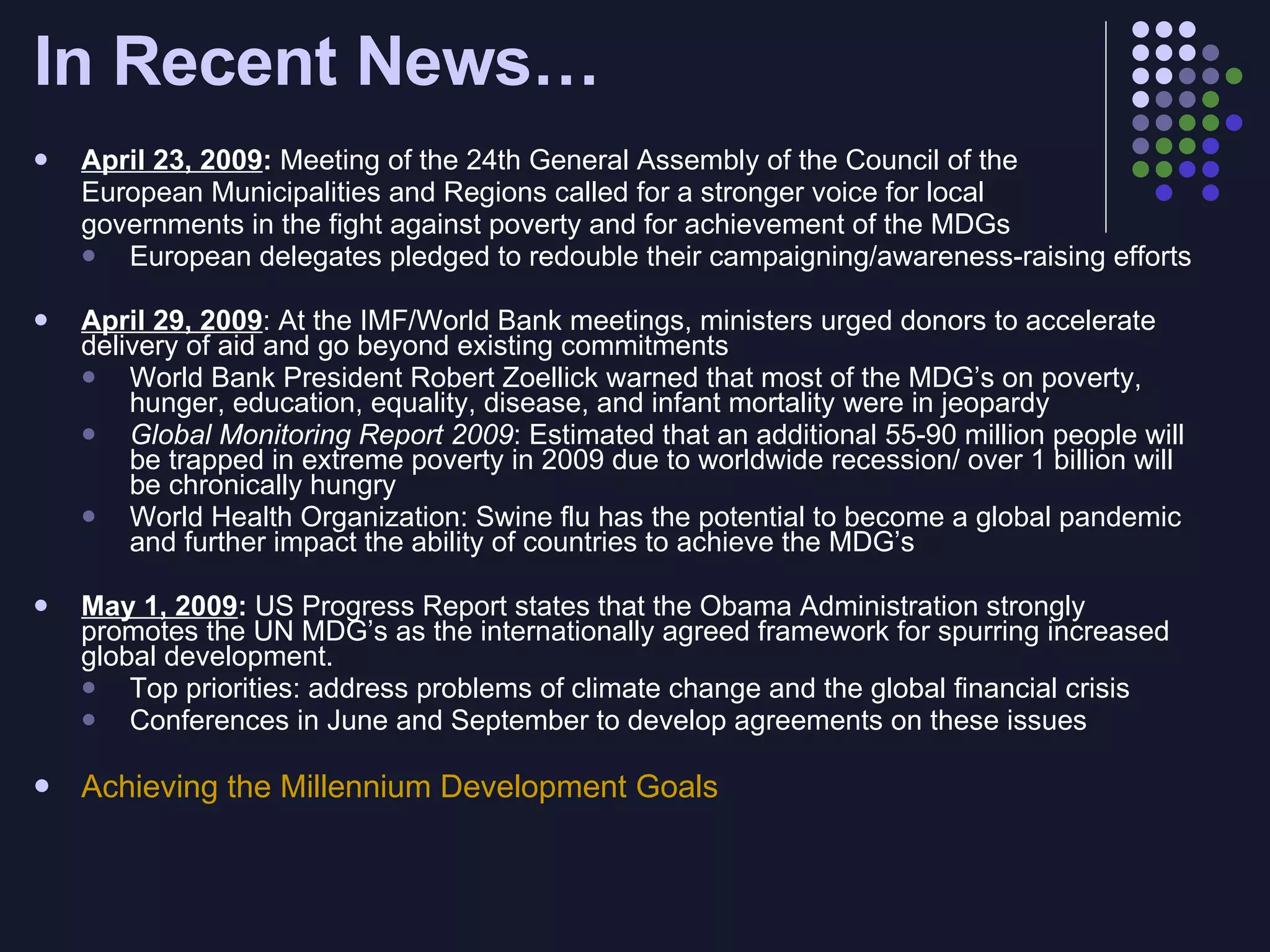 In Recent News… April 23, 2009 :  Meeting of the 24th General Assembly of the Council of the  European Municipalities and Regions called for a stronger voice for local  governments in the fight against poverty and for achievement of the MDGs European delegates pledged to redouble their campaigning/awareness-raising efforts  April 29, 2009 : At the IMF/World Bank meetings, ministers urged donors to accelerate delivery of aid and go beyond existing commitments World Bank President Robert Zoellick warned that most of the MDG’s on poverty, hunger, education, equality, disease, and infant mortality were in jeopardy Global Monitoring Report 2009 : Estimated that an additional 55-90 million people will be trapped in extreme poverty in 2009 due to worldwide recession/ over 1 billion will be chronically hungry World Health Organization: Swine flu has the potential to become a global pandemic and further impact the ability of countries to achieve the MDG’s May 1, 2009 :  US Progress Report states that the Obama Administration strongly promotes the UN MDG’s as the internationally agreed framework for spurring increased global development. Top priorities: address problems of climate change and the global financial crisis  Conferences in June and September to develop agreements on these issues Achieving the Millennium Development Goals  