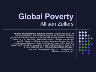 Global Poverty  Allison Zellers “ Human development is about much more than the rise or fall of national incomes. It is about creating an environment in which people can develop their full potential and lead productive, creative lives in accord with their needs and interests. People are the real wealth of nations. Development is thus about expanding the choices people have to lead lives that they value. And it is thus about much more than economic growth, which is only a means- if a very important one- of enlarging people’s choices.” — Human Development Reports, United Nations Development Program 