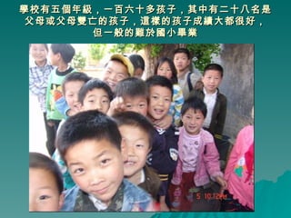 學校有五個年級，一百六十多孩子，其中有二十八名是父母或父母雙亡的孩子，這樣的孩子成績大都很好， 但一般的難於國小畢業 