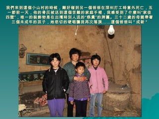我們來到這個小山村的時候，剛好碰到另一個爸爸在深圳打工時意外死亡，五一節前一天，他的骨灰被送到這個苦難的家庭手裡，我感受到了什麼叫“家徒四壁”，唯一的裝飾物是在出殯時別人送的“祭奠”的牌匾。三十二歲的母親帶著三個未成年的孩子，她悲切的哽咽讓我再次落淚……這個爸爸叫 " 成新 " 