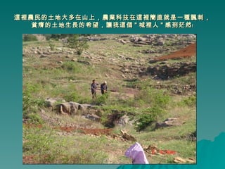 這裡農民的土地大多在山上，農業科技在這裡簡直就是一種諷刺，貧瘠的土地生長的希望，讓我這個 " 城裡人 " 感到茫然﹗ 