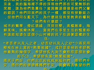 我的眼淚在為這些可憐、無辜的孩子們流。回到北京後，我的腦海裡不停的浮現他們那些可愛無邪的笑臉，誰為他們負責任？貧困難道僅僅是他們父輩的錯誤？他們同我們的孩子一樣，都沒有勞動能力，但他們同在藍天下，為什麼就沒有受教育的權利？他們有什麼錯？ 城市的繁華，燈紅酒綠，洋房別墅、高檔跑車、海鮮美味、娛樂休閑……當我們在享受生活的愜意時有誰能知道在這個小山村裡的孩子在過著這樣的生活﹗﹗ “老吾老以及人之老，幼吾幼以及人之幼”小雨見用樹枝在地上寫的“熱愛祖國”，或許這是他的老師教他最熟的幾個字，希望他長大後不會抱怨這個社會的不公，希望他永遠“熱愛祖國”。 愿孩子們好，你們北京的叔叔祝福你們，愿你們平安，愿你們的爸爸媽媽們平安，我會再去看望你們的﹗﹗﹗ 