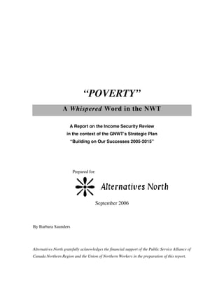 “POVERTY”
                  A Whispered Word in the NWT

                      A Report on the Income Security Review
                    in the context of the GNWT’s Strategic Plan
                       “Building on Our Successes 2005-2015”




                        Prepared for:




                                      September 2006



By Barbara Saunders




Alternatives North gratefully acknowledges the financial support of the Public Service Alliance of
Canada Northern Region and the Union of Northern Workers in the preparation of this report.
 