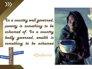 In a country well governed, poverty is something to be ashamed of. In a country badly governed, wealth is something to be ashamed of.    - Confucius   