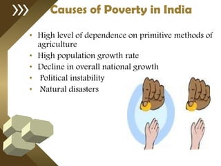 Causes of Poverty in India High level of dependence on primitive methods of agriculture  High population growth rate Decline in overall national growth Political instability Natural disasters 