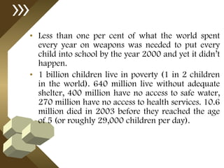 Less than one per cent of what the world spent every year on weapons was needed to put every child into school by the year 2000 and yet it didn’t happen.  1 billion children live in poverty (1 in 2 children in the world). 640 million live without adequate shelter, 400 million have no access to safe water, 270 million have no access to health services. 10.6 million died in 2003 before they reached the age of 5 (or roughly 29,000 children per day). 