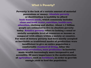 What is Poverty? Poverty  is the lack of a certain amount of material possessions or money.  Absolute poverty  or  destitution  is inability to afford  basic human needs , which commonly includes  clean and fresh water ,  nutrition ,  health care ,  education , clothing and shelter. About 1.7 billion people are estimated to live in absolute poverty today.  Relative poverty  refers to lacking a usual or socially acceptable level of resources or income as compared with others within a society or country.   For most of history poverty had been mostly accepted as inevitable as traditional modes of production were insufficient to give an entire population a comfortable  standard of living . After the  industrial revolution ,  mass production  in factories made wealth increasingly more inexpensive and accessible. Of more importance is the modernization of  agriculture , such as  fertilizers , in order to provide enough yield to feed the population. 