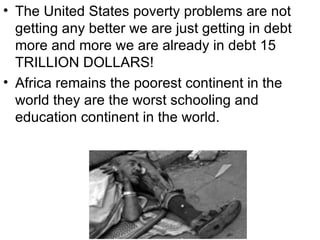 • The United States poverty problems are not
  getting any better we are just getting in debt
  more and more we are already in debt 15
  TRILLION DOLLARS!
• Africa remains the poorest continent in the
  world they are the worst schooling and
  education continent in the world.
 