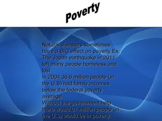 Natural disasters sometimes
have a BIG effect on poverty Ex:
The Japan earthquake in 2011
left many people homeless and
lost
In 2004 36.6 million people (in
the U.S) had family incomes
below the federal poverty
average.
Without the government help
there would 61 million people (in
the U.S) would be in poverty.