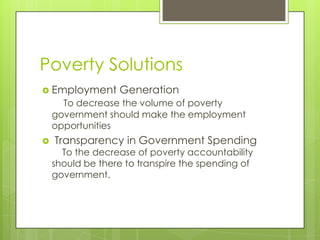 Poverty Solutions
 Employment      Generation
      To decrease the volume of poverty
    government should make the employment
    opportunities
   Transparency in Government Spending
      To the decrease of poverty accountability
    should be there to transpire the spending of
    government.
 