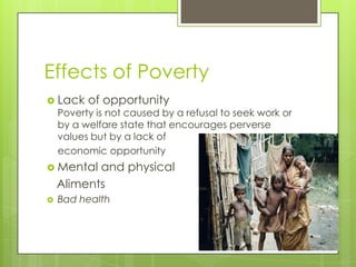 Effects of Poverty
 Lack    of opportunity
    Poverty is not caused by a refusal to seek work or
    by a welfare state that encourages perverse
    values but by a lack of
    economic opportunity
 Mental   and physical
    Aliments
   Bad health
 