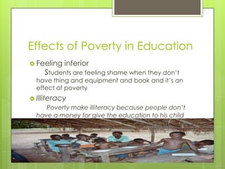 Effects of Poverty in Education
 Feeling   inferior
    Students are feeling shame when they don’t
  have thing and equipment and book and it’s an
  effect of poverty
 Illiteracy
     Poverty make illiteracy because people don’t
  have a money for give the education to his child
 
