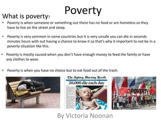 Poverty
By Victoria Noonan
• Poverty is when someone or something out there has no food or are homeless so they
have to live on the street and sleep.
• Poverty is very common in some countries but it is very unsafe you can die in seconds
minutes hours with out having a chance to know it so that’s why it important to not be in a
poverty situation like this.
What is poverty?
• Poverty is mostly caused when you don’t have enough money to feed the family or have
any clothes to wear.
• Poverty is when you have no choice but to eat food out of the trash.
 