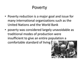 Poverty
• Poverty reduction is a major goal and issue for
many international organizations such as the
United Nations and the World Bank
• poverty was considered largely unavoidable as
traditional modes of production were
insufficient to give an entire population a
comfortable standard of living
 