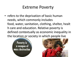 Extreme Poverty
• refers to the deprivation of basic human
needs, which commonly includes
food, water, sanitation, clothing, shelter, healt
h care and education. Relative poverty is
defined contextually as economic inequality in
the location or society in which people live
 