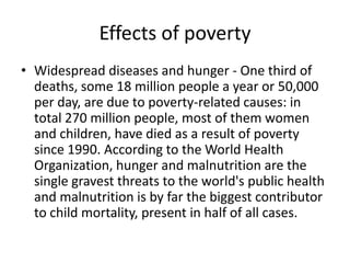 Effects of poverty
• Widespread diseases and hunger - One third of
deaths, some 18 million people a year or 50,000
per day, are due to poverty-related causes: in
total 270 million people, most of them women
and children, have died as a result of poverty
since 1990. According to the World Health
Organization, hunger and malnutrition are the
single gravest threats to the world's public health
and malnutrition is by far the biggest contributor
to child mortality, present in half of all cases.
 