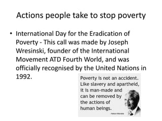 Actions people take to stop poverty
• International Day for the Eradication of
Poverty - This call was made by Joseph
Wresinski, founder of the International
Movement ATD Fourth World, and was
officially recognised by the United Nations in
1992.
 