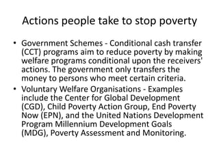 Actions people take to stop poverty
• Government Schemes - Conditional cash transfer
(CCT) programs aim to reduce poverty by making
welfare programs conditional upon the receivers'
actions. The government only transfers the
money to persons who meet certain criteria.
• Voluntary Welfare Organisations - Examples
include the Center for Global Development
(CGD), Child Poverty Action Group, End Poverty
Now (EPN), and the United Nations Development
Program Millennium Development Goals
(MDG), Poverty Assessment and Monitoring.
 