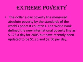 Extreme Poverty
• The dollar a day poverty line measured
absolute poverty by the standards of the
world’s poorest countries. The World Bank
defined the new international poverty line as
$1.25 a day for 2005 but have recently been
updated to be $1.25 and $2.50 per day.
 