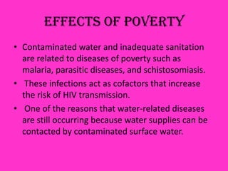 Effects Of Poverty
• Contaminated water and inadequate sanitation
are related to diseases of poverty such as
malaria, parasitic diseases, and schistosomiasis.
• These infections act as cofactors that increase
the risk of HIV transmission.
• One of the reasons that water-related diseases
are still occurring because water supplies can be
contacted by contaminated surface water.
 