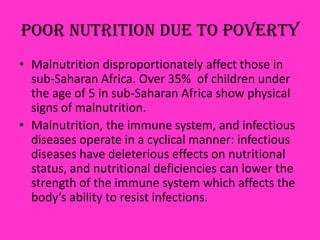 Poor Nutrition due to Poverty
• Malnutrition disproportionately affect those in
sub-Saharan Africa. Over 35% of children under
the age of 5 in sub-Saharan Africa show physical
signs of malnutrition.
• Malnutrition, the immune system, and infectious
diseases operate in a cyclical manner: infectious
diseases have deleterious effects on nutritional
status, and nutritional deficiencies can lower the
strength of the immune system which affects the
body’s ability to resist infections.
 