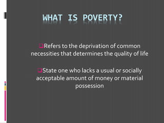 WHAT IS POVERTY?
Refers to the deprivation of common
necessities that determines the quality of life
State one who lacks a usual or socially
acceptable amount of money or material
possession
 