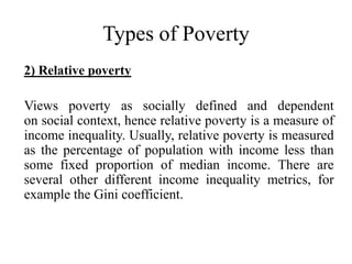 Types of Poverty
2) Relative poverty

Views poverty as socially defined and dependent
on social context, hence relative poverty is a measure of
income inequality. Usually, relative poverty is measured
as the percentage of population with income less than
some fixed proportion of median income. There are
several other different income inequality metrics, for
example the Gini coefficient.

 