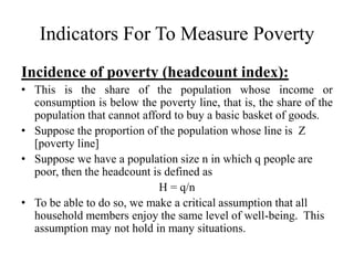 Indicators For To Measure Poverty
Incidence of poverty (headcount index):
• This is the share of the population whose income or
consumption is below the poverty line, that is, the share of the
population that cannot afford to buy a basic basket of goods.
• Suppose the proportion of the population whose line is Z
[poverty line]
• Suppose we have a population size n in which q people are
poor, then the headcount is defined as
H = q/n
• To be able to do so, we make a critical assumption that all
household members enjoy the same level of well-being. This
assumption may not hold in many situations.

 
